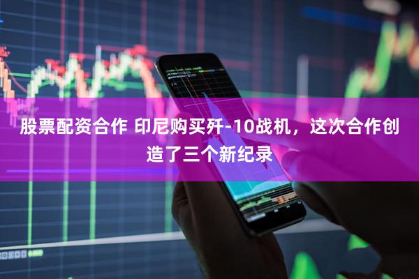 股票配资合作 印尼购买歼-10战机，这次合作创造了三个新纪录