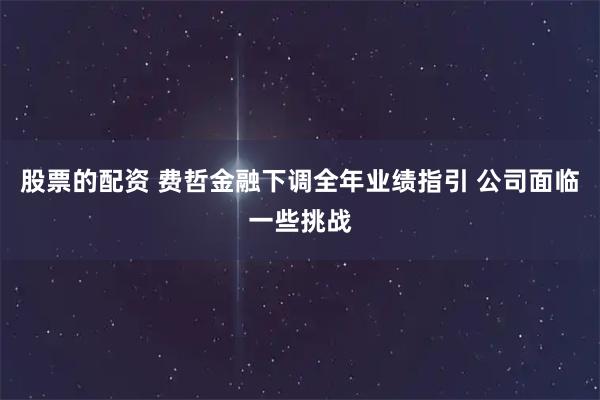 股票的配资 费哲金融下调全年业绩指引 公司面临一些挑战