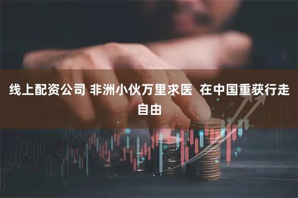 线上配资公司 非洲小伙万里求医  在中国重获行走自由