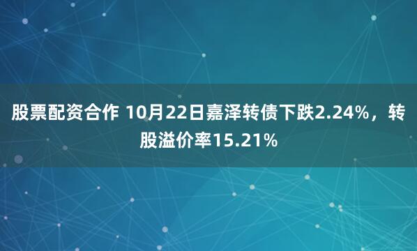股票配资合作 10月22日嘉泽转债下跌2.24%，转股溢价率15.21%