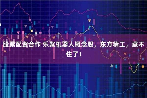 股票配资合作 乐聚机器人概念股，东方精工，藏不住了！