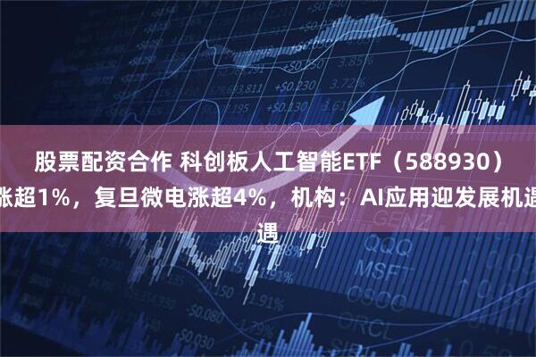 股票配资合作 科创板人工智能ETF（588930）涨超1%，复旦微电涨超4%，机构：AI应用迎发展机遇