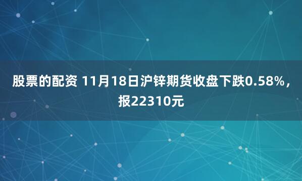 股票的配资 11月18日沪锌期货收盘下跌0.58%，报22310元