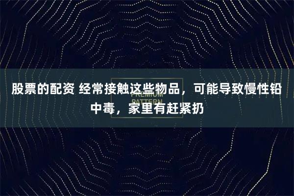 股票的配资 经常接触这些物品，可能导致慢性铅中毒，家里有赶紧扔