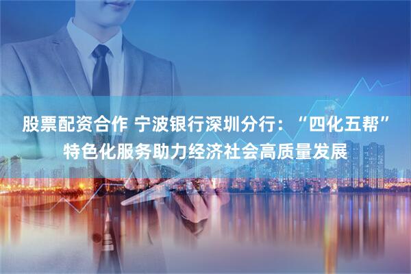 股票配资合作 宁波银行深圳分行：“四化五帮”特色化服务助力经济社会高质量发展