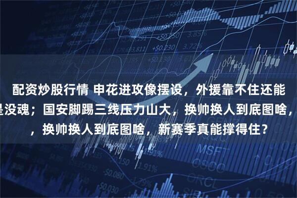 配资炒股行情 申花进攻像摆设，外援靠不住还能指望谁，换了人还是没魂；国安脚踢三线压力山大，换帅换人到底图啥，新赛季真能撑得住？