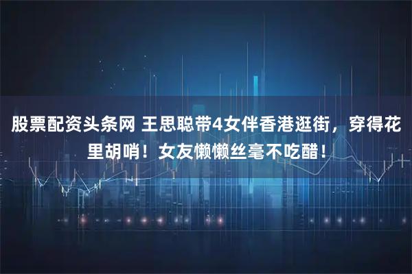 股票配资头条网 王思聪带4女伴香港逛街，穿得花里胡哨！女友懒懒丝毫不吃醋！