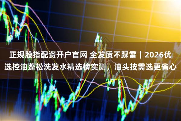 正规股指配资开户官网 全发质不踩雷｜2026优选控油蓬松洗发水精选榜实测，油头按需选更省心