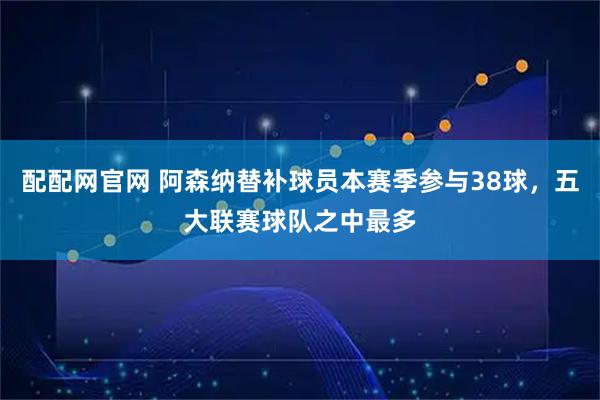 配配网官网 阿森纳替补球员本赛季参与38球，五大联赛球队之中最多